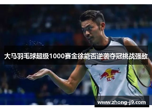 大马羽毛球超级1000赛金徐能否逆袭夺冠挑战强敌