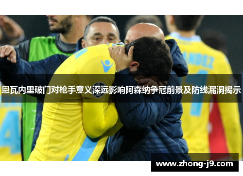 恩瓦内里破门对枪手意义深远影响阿森纳争冠前景及防线漏洞揭示
