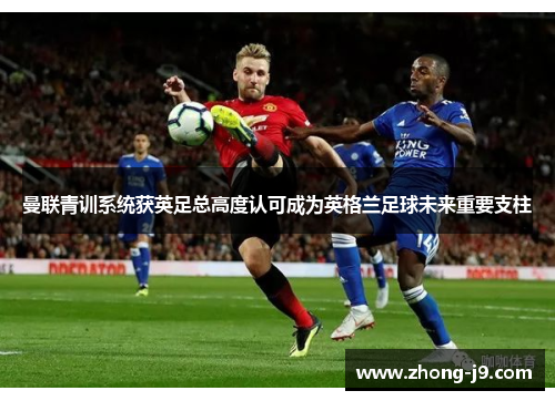 曼联青训系统获英足总高度认可成为英格兰足球未来重要支柱 曼联青训系统获英足总高度认可成为英格兰足球未来重要支柱