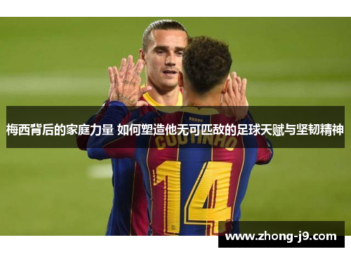 梅西背后的家庭力量 如何塑造他无可匹敌的足球天赋与坚韧精神