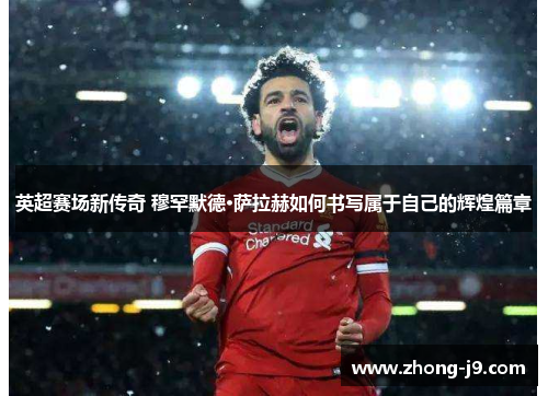 英超赛场新传奇 穆罕默德·萨拉赫如何书写属于自己的辉煌篇章