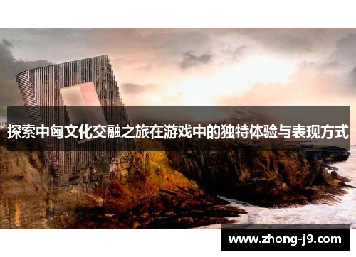 探索中匈文化交融之旅在游戏中的独特体验与表现方式
