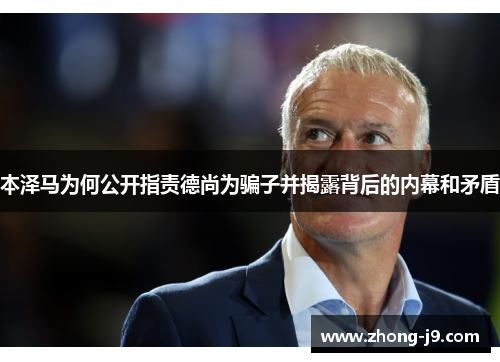 本泽马为何公开指责德尚为骗子并揭露背后的内幕和矛盾 本泽马为何公开指责德尚为骗子并揭露背后的内幕和矛盾