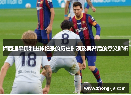 梅西追平贝利进球纪录的历史时刻及其背后的意义解析