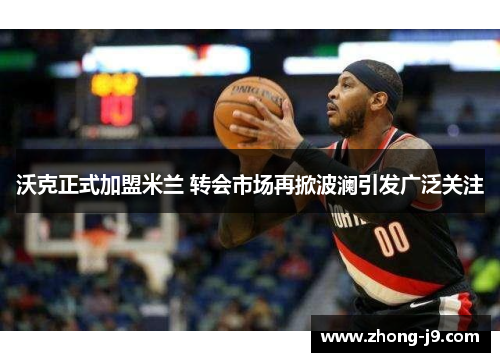 沃克正式加盟米兰 转会市场再掀波澜引发广泛关注