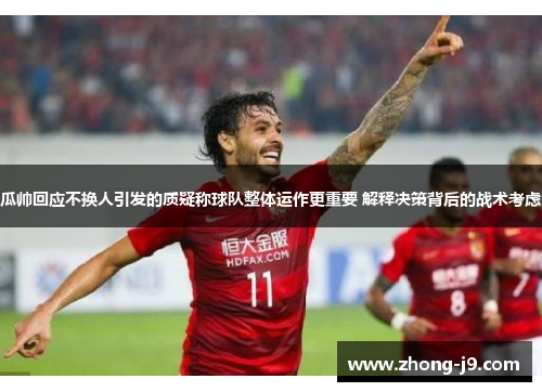 瓜帅回应不换人引发的质疑称球队整体运作更重要 解释决策背后的战术考虑