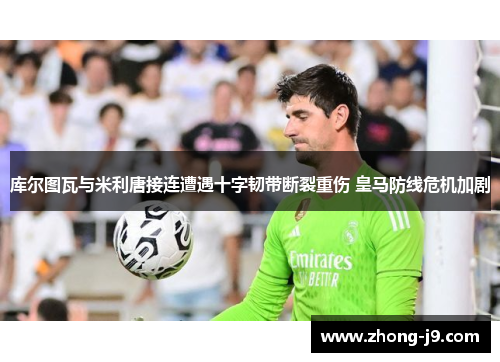 库尔图瓦与米利唐接连遭遇十字韧带断裂重伤 皇马防线危机加剧