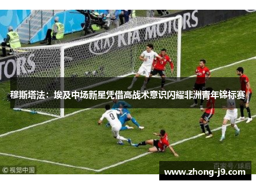 穆斯塔法：埃及中场新星凭借高战术意识闪耀非洲青年锦标赛